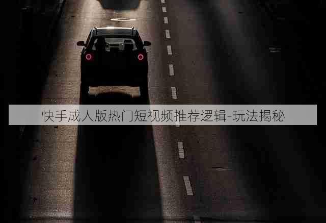 快手成人版热门短视频推荐逻辑-玩法揭秘