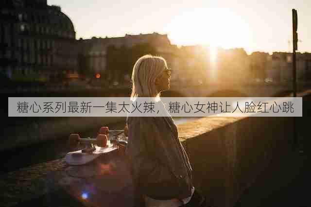 糖心系列最新一集太火辣，糖心女神让人脸红心跳