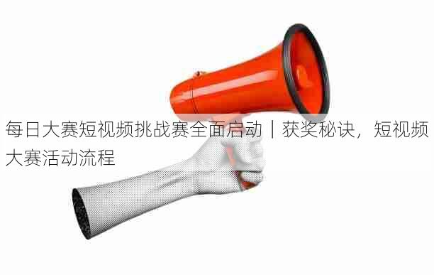 每日大赛短视频挑战赛全面启动|获奖秘诀,短视频大赛活动流程
