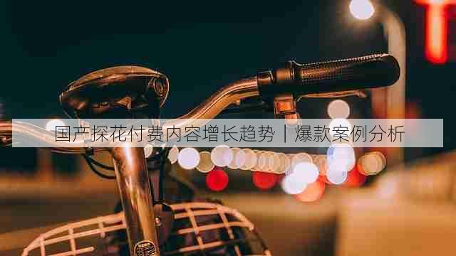 国产探花付费内容增长趋势｜爆款案例分析