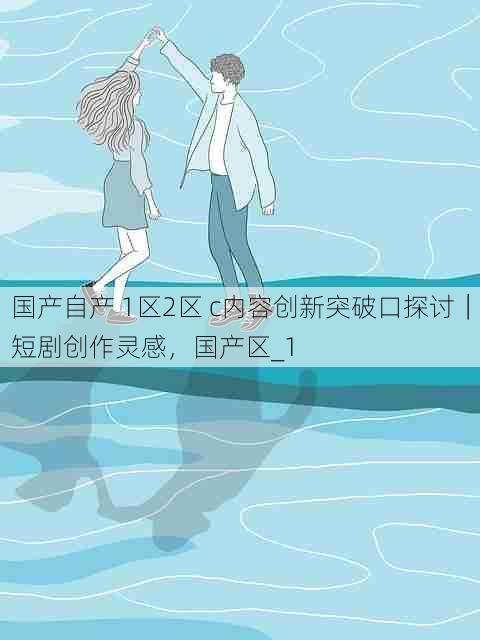 国产自产 1区2区 c内容创新突破口探讨|短剧创作灵感,国产区_1