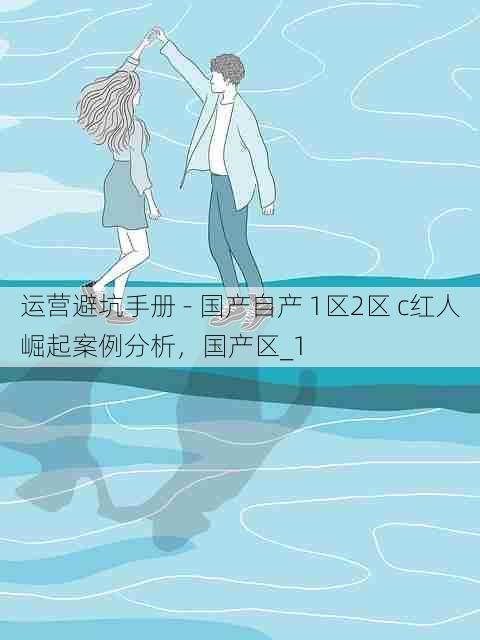 运营避坑手册 - 国产自产 1区2区 c红人崛起案例分析,国产区_1