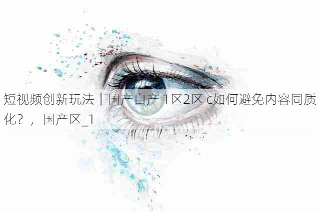 短视频创新玩法｜国产自产 1区2区 c如何避免内容同质化？，国产区_1